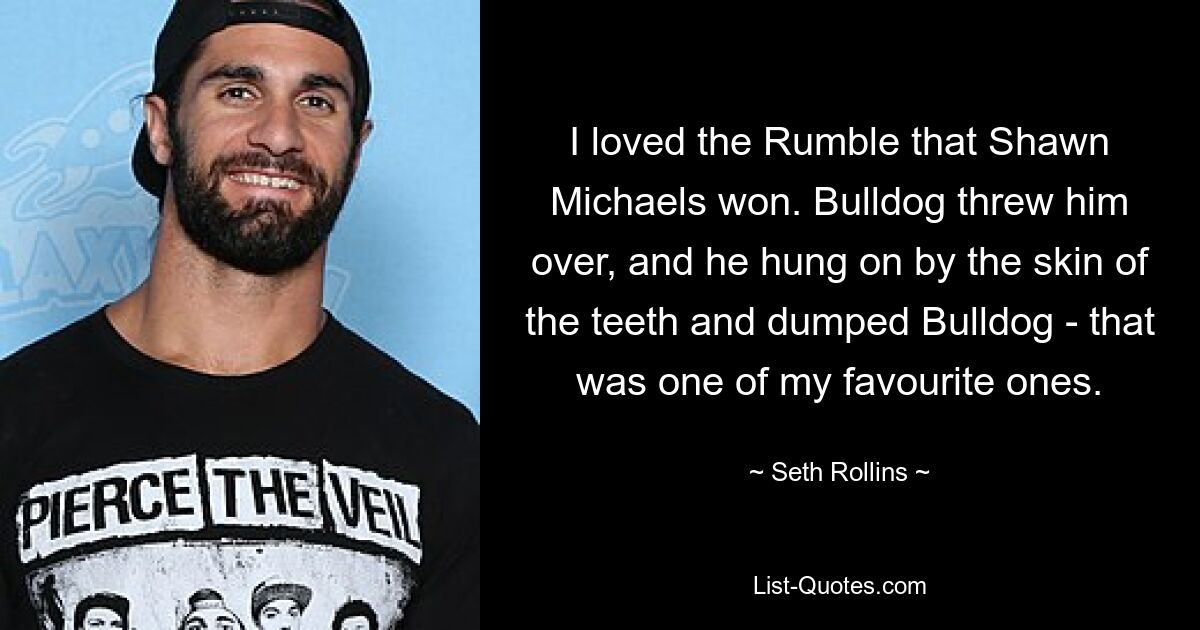 I loved the Rumble that Shawn Michaels won. Bulldog threw him over, and he hung on by the skin of the teeth and dumped Bulldog - that was one of my favourite ones. — © Seth Rollins