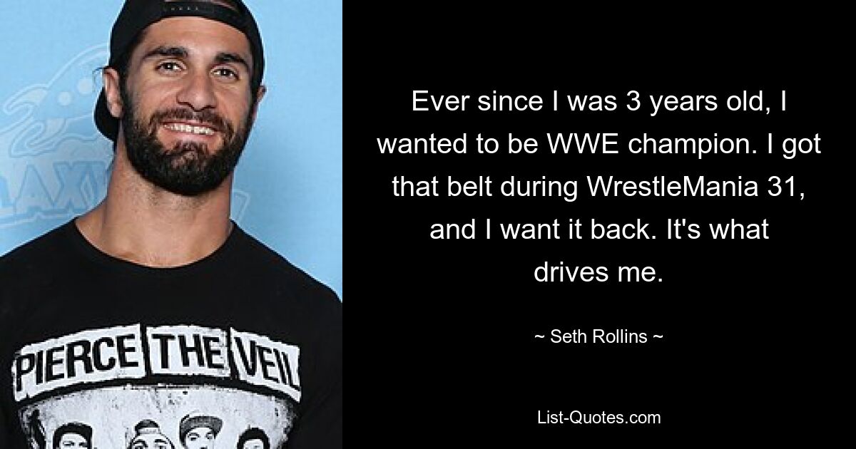 Ever since I was 3 years old, I wanted to be WWE champion. I got that belt during WrestleMania 31, and I want it back. It's what drives me. — © Seth Rollins