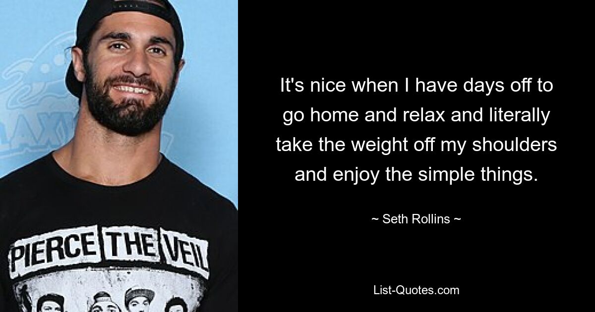 It's nice when I have days off to go home and relax and literally take the weight off my shoulders and enjoy the simple things. — © Seth Rollins