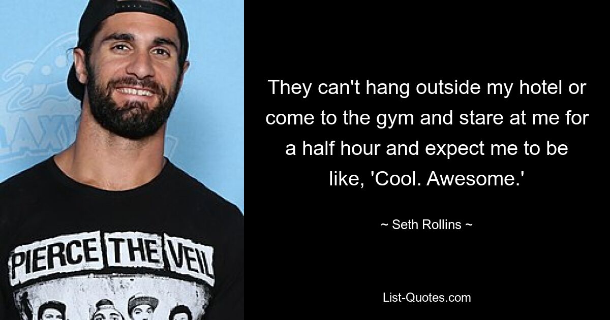 They can't hang outside my hotel or come to the gym and stare at me for a half hour and expect me to be like, 'Cool. Awesome.' — © Seth Rollins