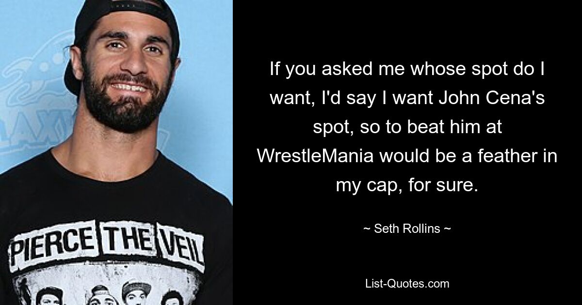 If you asked me whose spot do I want, I'd say I want John Cena's spot, so to beat him at WrestleMania would be a feather in my cap, for sure. — © Seth Rollins