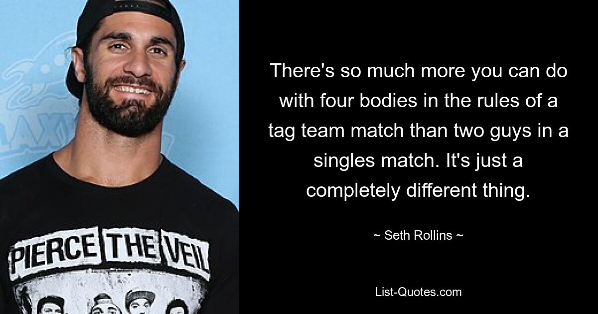 There's so much more you can do with four bodies in the rules of a tag team match than two guys in a singles match. It's just a completely different thing. — © Seth Rollins