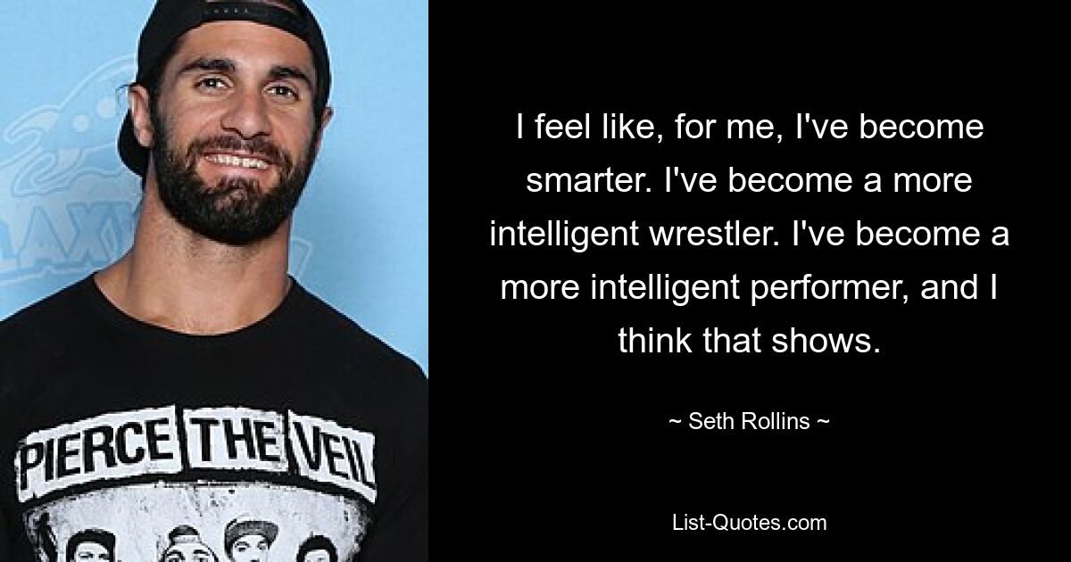 I feel like, for me, I've become smarter. I've become a more intelligent wrestler. I've become a more intelligent performer, and I think that shows. — © Seth Rollins