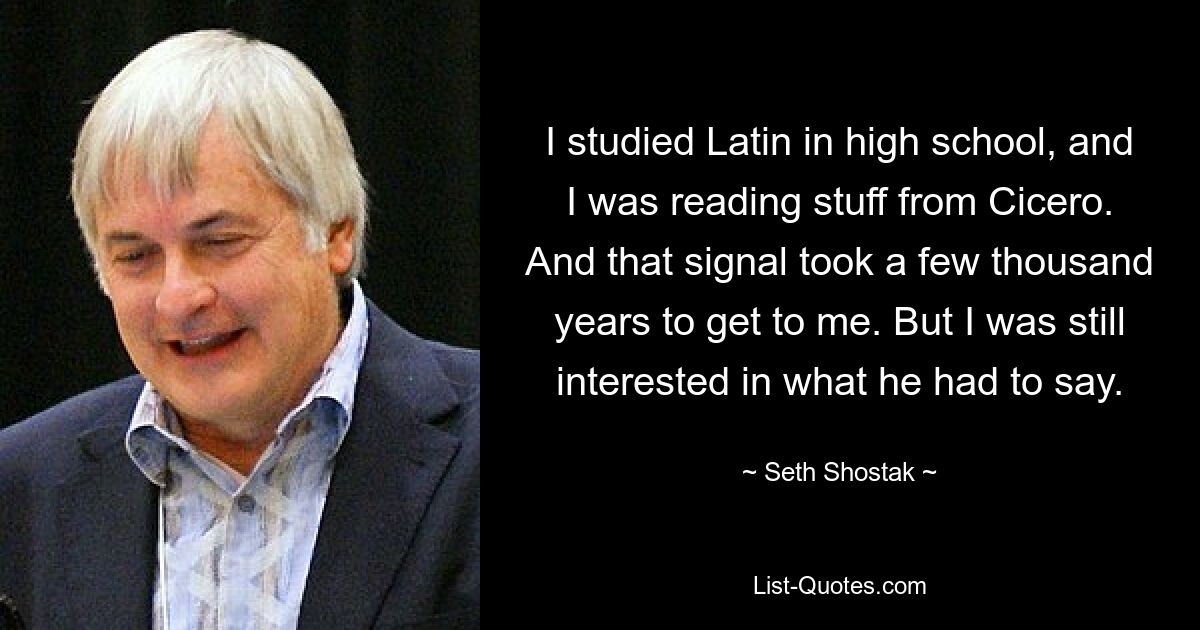 I studied Latin in high school, and I was reading stuff from Cicero. And that signal took a few thousand years to get to me. But I was still interested in what he had to say. — © Seth Shostak