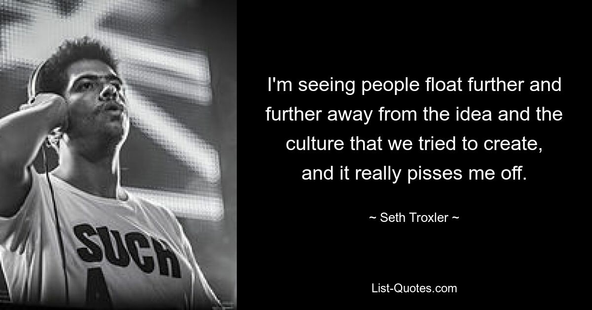 I'm seeing people float further and further away from the idea and the culture that we tried to create, and it really pisses me off. — © Seth Troxler