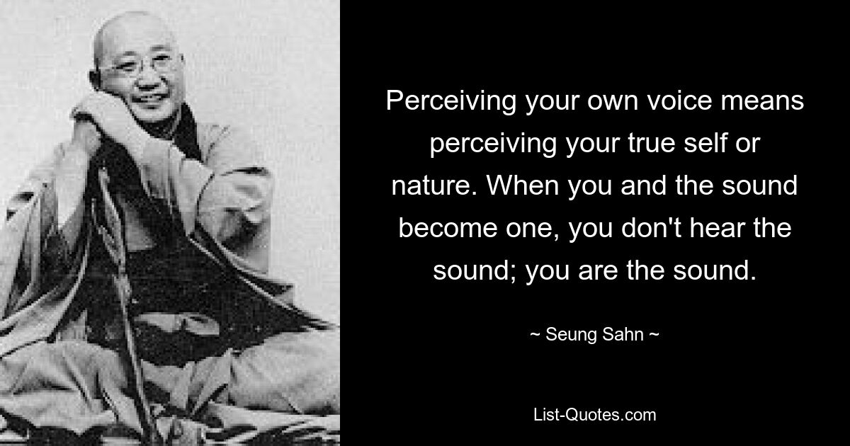 Perceiving your own voice means perceiving your true self or nature. When you and the sound become one, you don't hear the sound; you are the sound. — © Seung Sahn