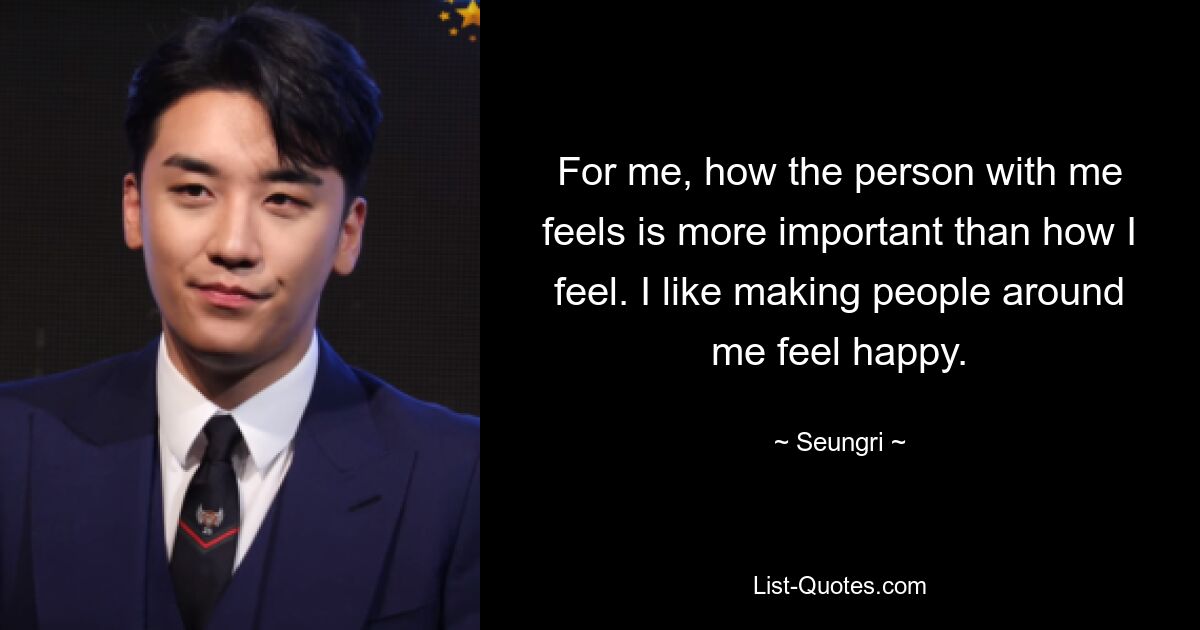 For me, how the person with me feels is more important than how I feel. I like making people around me feel happy. — © Seungri