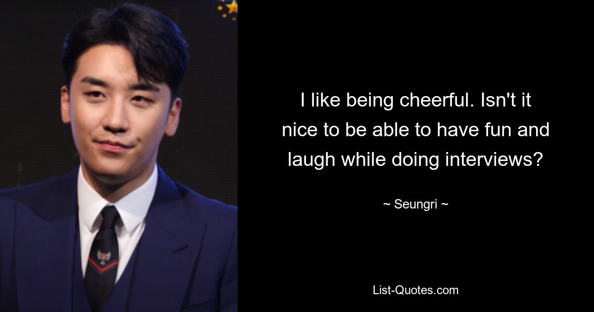 I like being cheerful. Isn't it nice to be able to have fun and laugh while doing interviews? — © Seungri