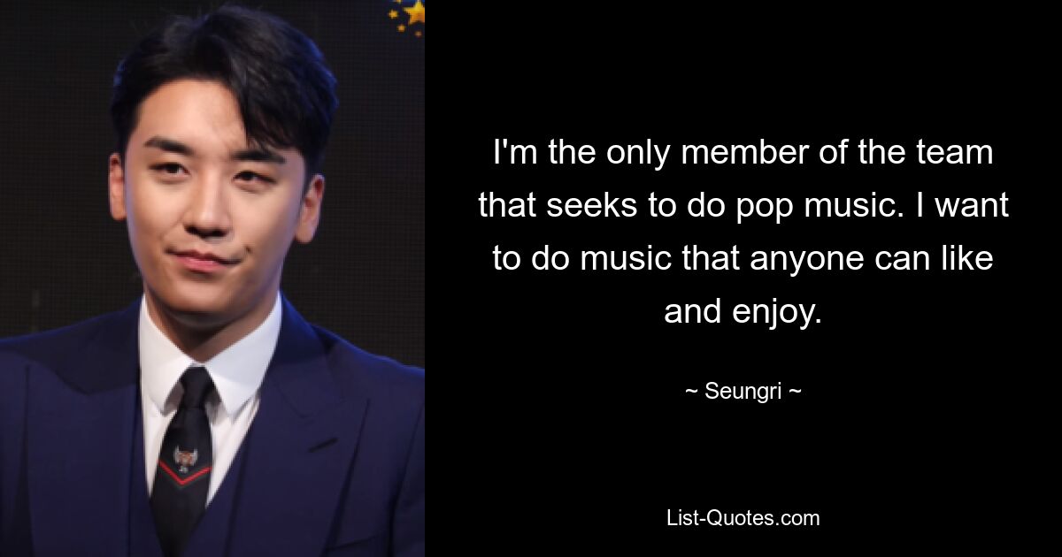 I'm the only member of the team that seeks to do pop music. I want to do music that anyone can like and enjoy. — © Seungri