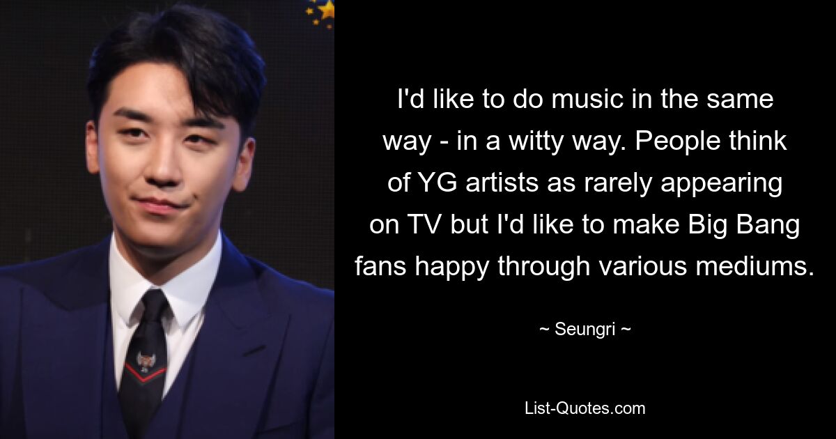 I'd like to do music in the same way - in a witty way. People think of YG artists as rarely appearing on TV but I'd like to make Big Bang fans happy through various mediums. — © Seungri