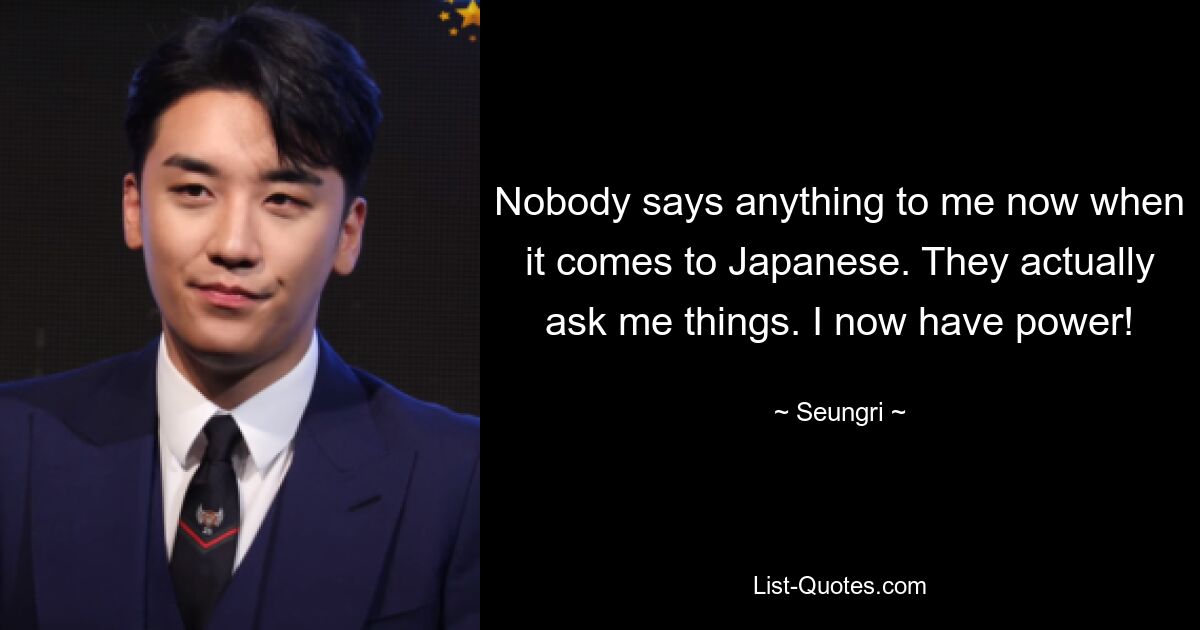 Nobody says anything to me now when it comes to Japanese. They actually ask me things. I now have power! — © Seungri