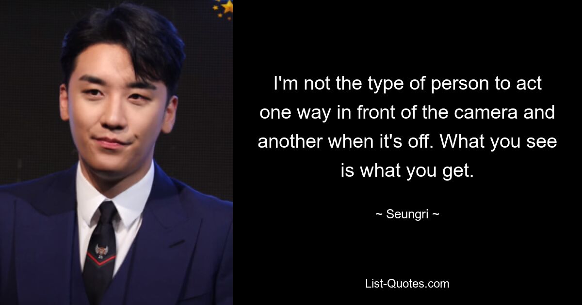 I'm not the type of person to act one way in front of the camera and another when it's off. What you see is what you get. — © Seungri