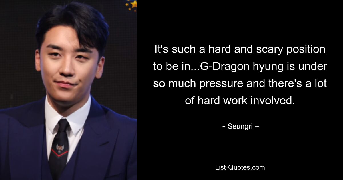 It's such a hard and scary position to be in...G-Dragon hyung is under so much pressure and there's a lot of hard work involved. — © Seungri