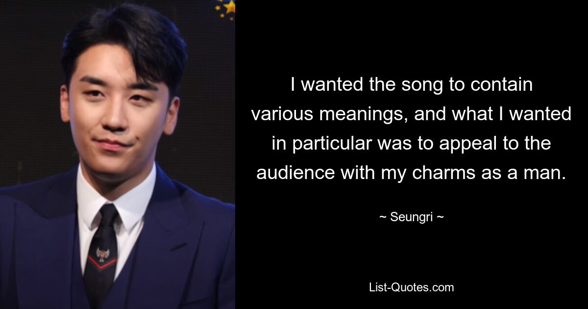 I wanted the song to contain various meanings, and what I wanted in particular was to appeal to the audience with my charms as a man. — © Seungri