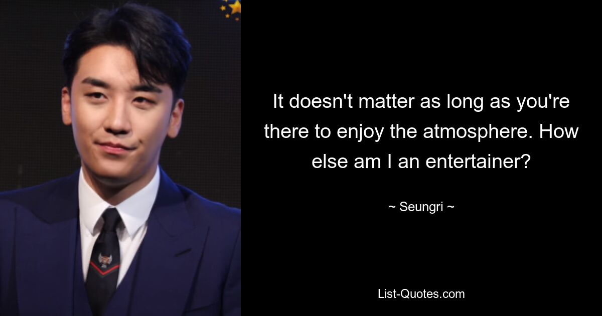 It doesn't matter as long as you're there to enjoy the atmosphere. How else am I an entertainer? — © Seungri