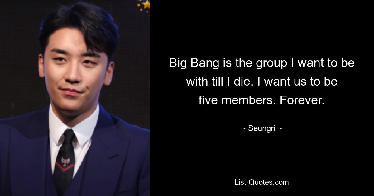 Big Bang is the group I want to be with till I die. I want us to be five members. Forever. — © Seungri