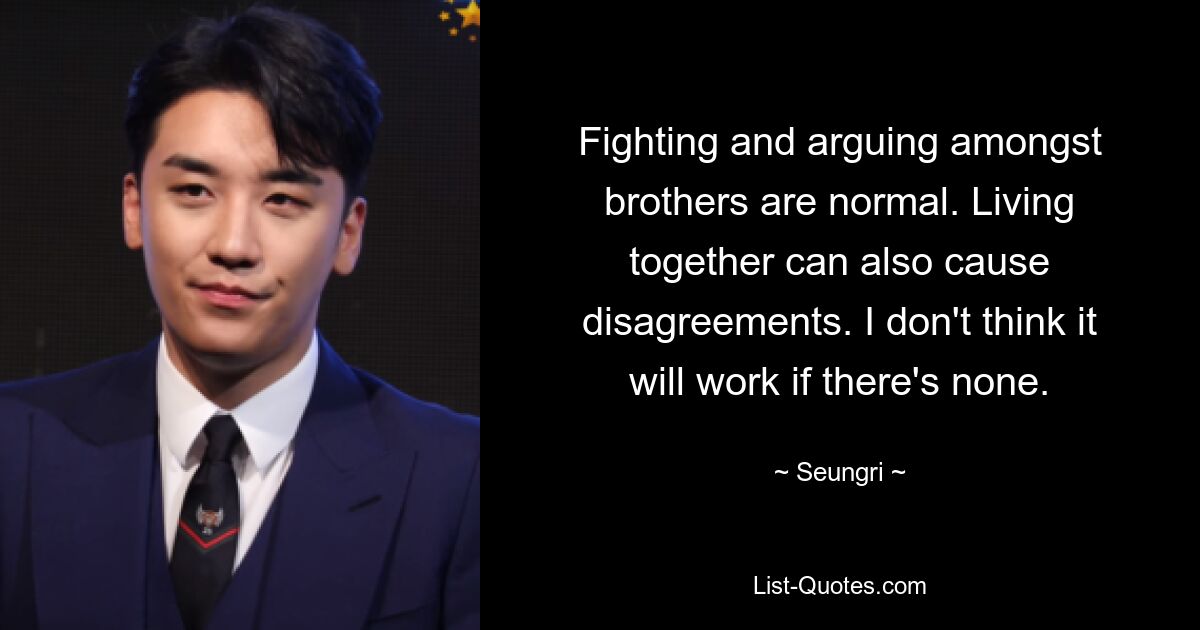 Fighting and arguing amongst brothers are normal. Living together can also cause disagreements. I don't think it will work if there's none. — © Seungri