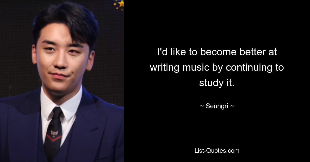 I'd like to become better at writing music by continuing to study it. — © Seungri