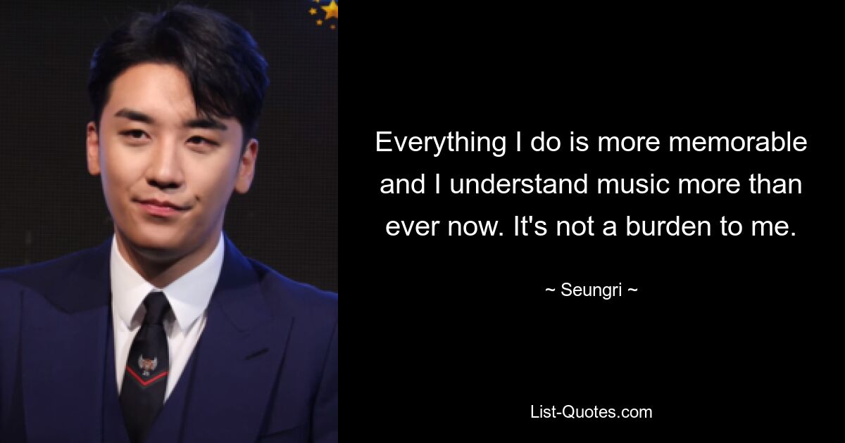 Everything I do is more memorable and I understand music more than ever now. It's not a burden to me. — © Seungri