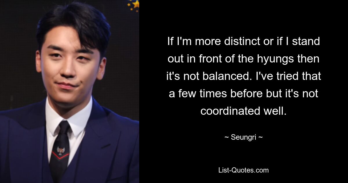 If I'm more distinct or if I stand out in front of the hyungs then it's not balanced. I've tried that a few times before but it's not coordinated well. — © Seungri