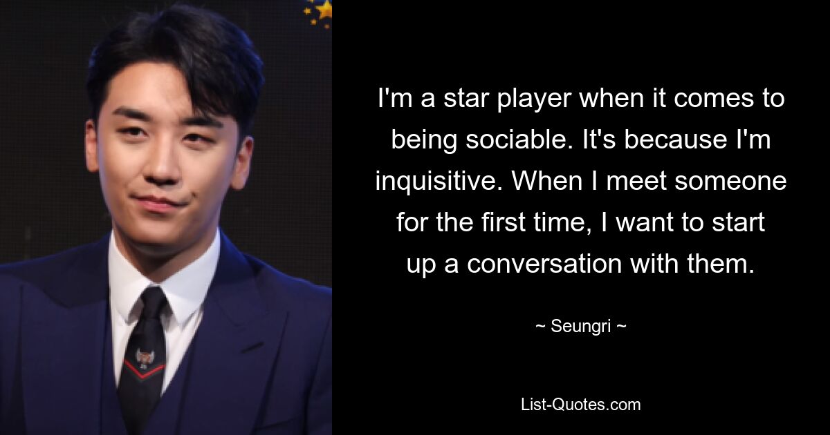 I'm a star player when it comes to being sociable. It's because I'm inquisitive. When I meet someone for the first time, I want to start up a conversation with them. — © Seungri