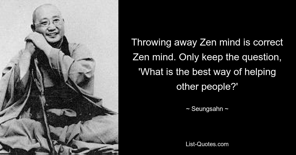 Throwing away Zen mind is correct Zen mind. Only keep the question, 'What is the best way of helping other people?' — © Seungsahn