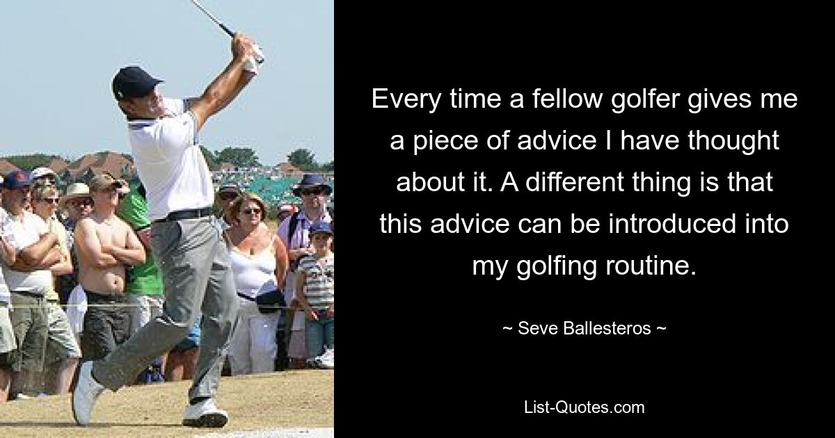 Every time a fellow golfer gives me a piece of advice I have thought about it. A different thing is that this advice can be introduced into my golfing routine. — © Seve Ballesteros