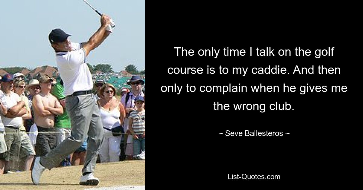 The only time I talk on the golf course is to my caddie. And then only to complain when he gives me the wrong club. — © Seve Ballesteros