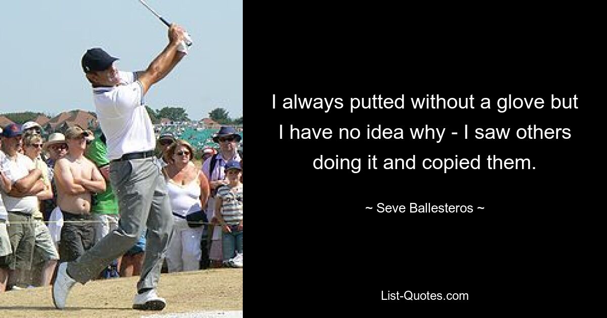 I always putted without a glove but I have no idea why - I saw others doing it and copied them. — © Seve Ballesteros