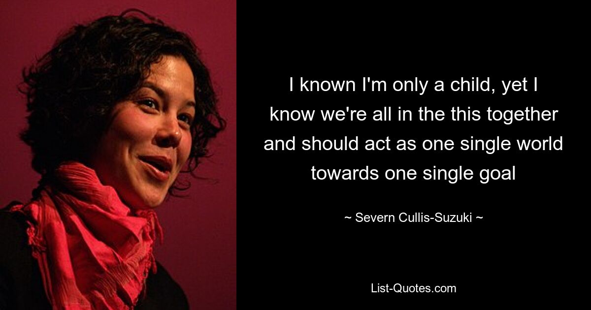 I known I'm only a child, yet I know we're all in the this together and should act as one single world towards one single goal — © Severn Cullis-Suzuki