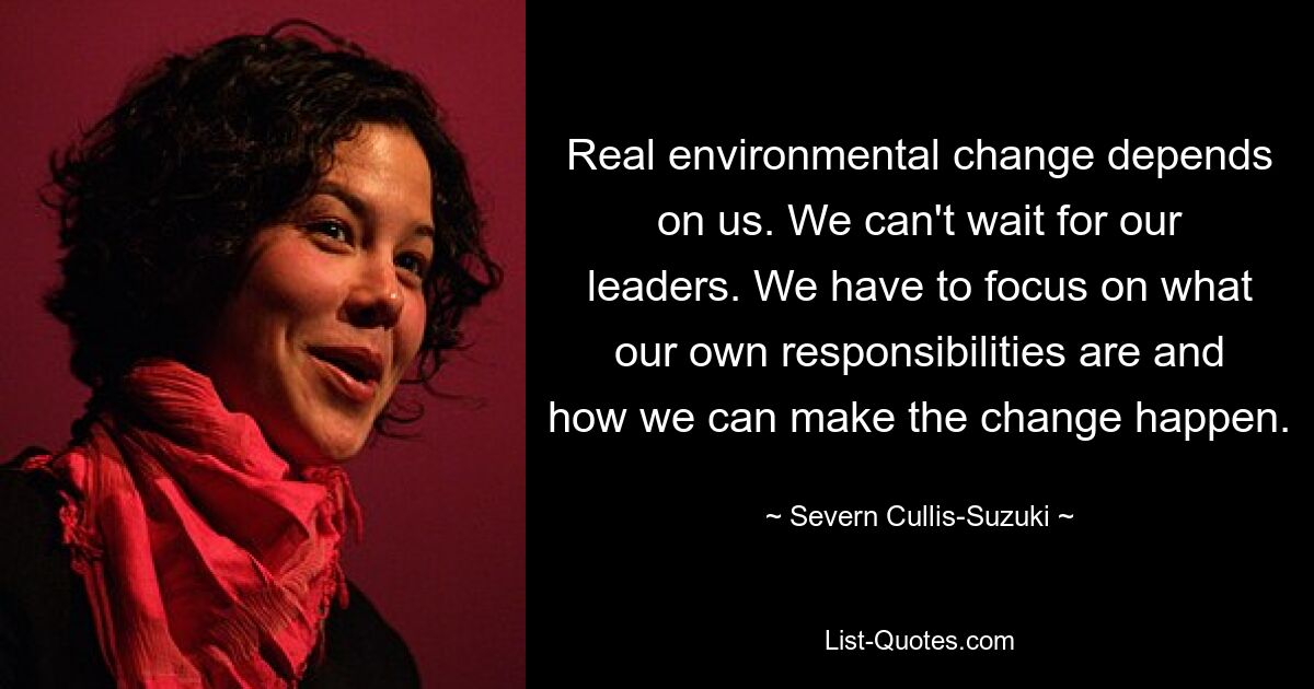 Real environmental change depends on us. We can't wait for our leaders. We have to focus on what our own responsibilities are and how we can make the change happen. — © Severn Cullis-Suzuki