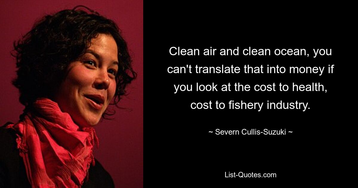 Clean air and clean ocean, you can't translate that into money if you look at the cost to health, cost to fishery industry. — © Severn Cullis-Suzuki