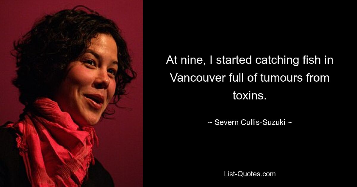 At nine, I started catching fish in Vancouver full of tumours from toxins. — © Severn Cullis-Suzuki