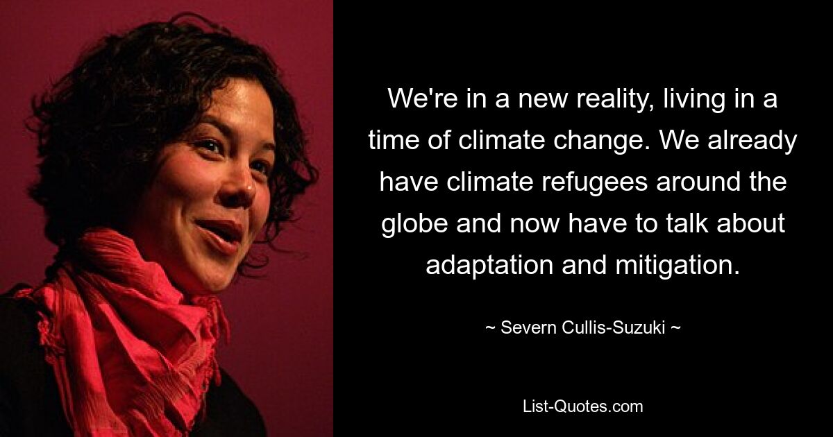 We're in a new reality, living in a time of climate change. We already have climate refugees around the globe and now have to talk about adaptation and mitigation. — © Severn Cullis-Suzuki