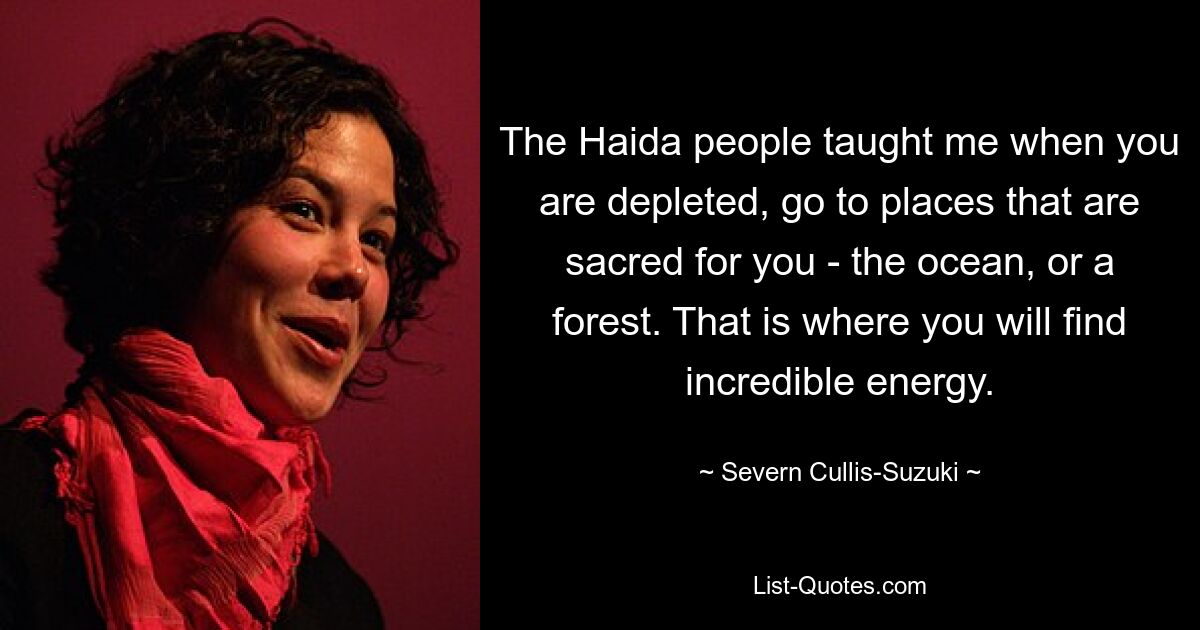 The Haida people taught me when you are depleted, go to places that are sacred for you - the ocean, or a forest. That is where you will find incredible energy. — © Severn Cullis-Suzuki