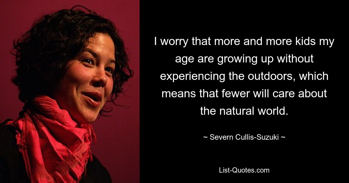 I worry that more and more kids my age are growing up without experiencing the outdoors, which means that fewer will care about the natural world. — © Severn Cullis-Suzuki