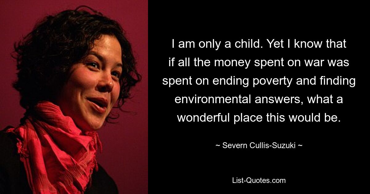 I am only a child. Yet I know that if all the money spent on war was spent on ending poverty and finding environmental answers, what a wonderful place this would be. — © Severn Cullis-Suzuki