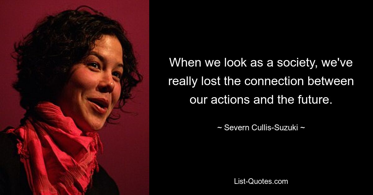 When we look as a society, we've really lost the connection between our actions and the future. — © Severn Cullis-Suzuki