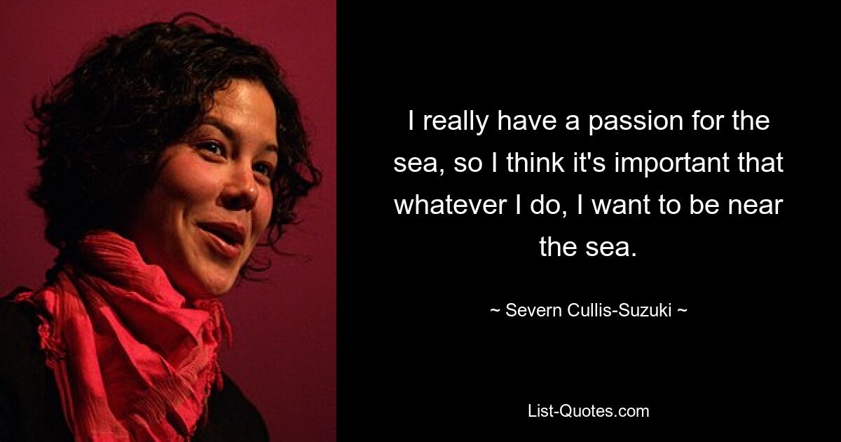 I really have a passion for the sea, so I think it's important that whatever I do, I want to be near the sea. — © Severn Cullis-Suzuki