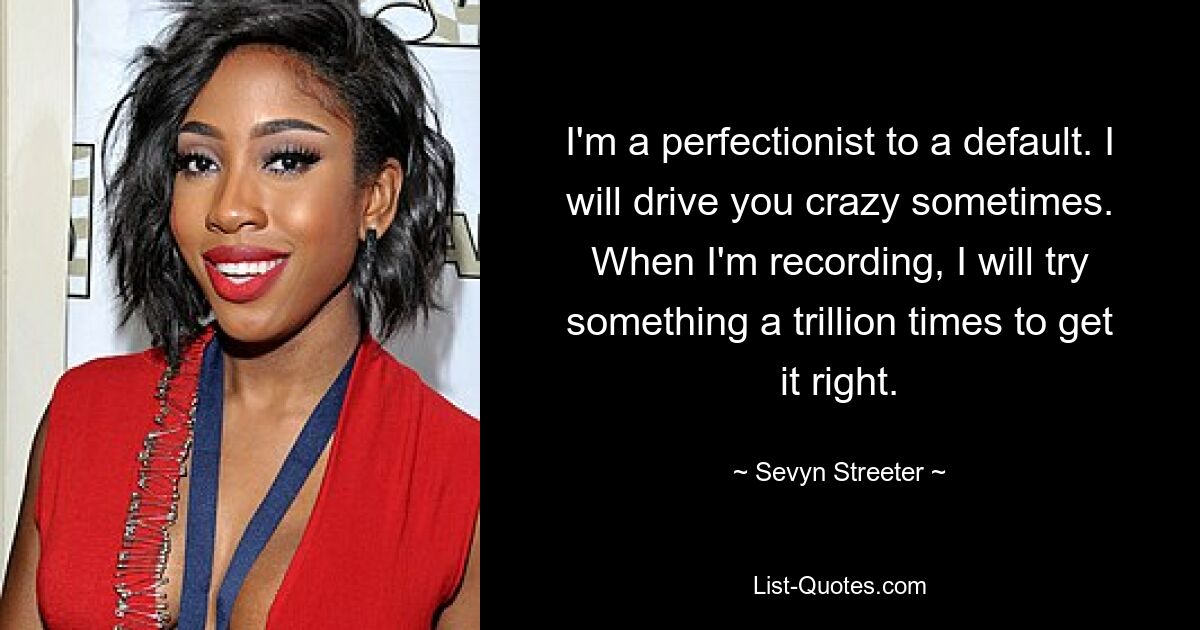 I'm a perfectionist to a default. I will drive you crazy sometimes. When I'm recording, I will try something a trillion times to get it right. — © Sevyn Streeter