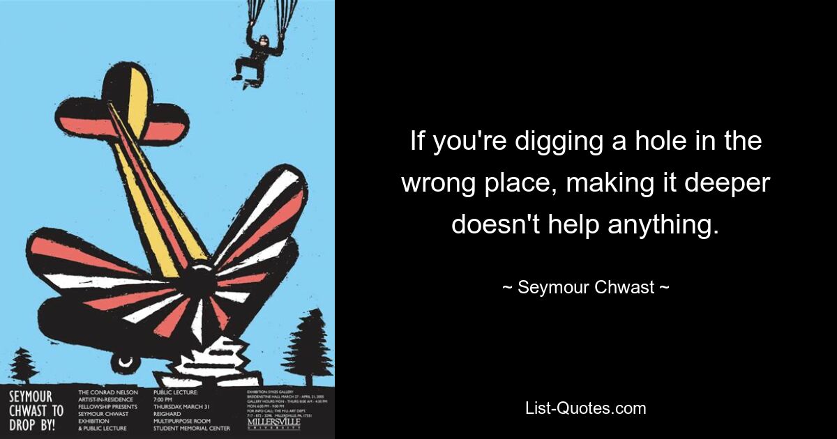 If you're digging a hole in the wrong place, making it deeper doesn't help anything. — © Seymour Chwast