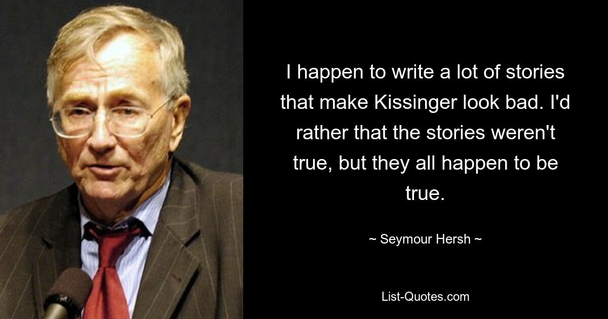 I happen to write a lot of stories that make Kissinger look bad. I'd rather that the stories weren't true, but they all happen to be true. — © Seymour Hersh