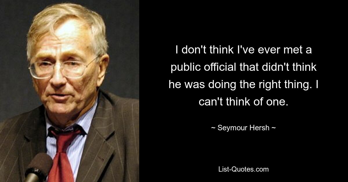 I don't think I've ever met a public official that didn't think he was doing the right thing. I can't think of one. — © Seymour Hersh