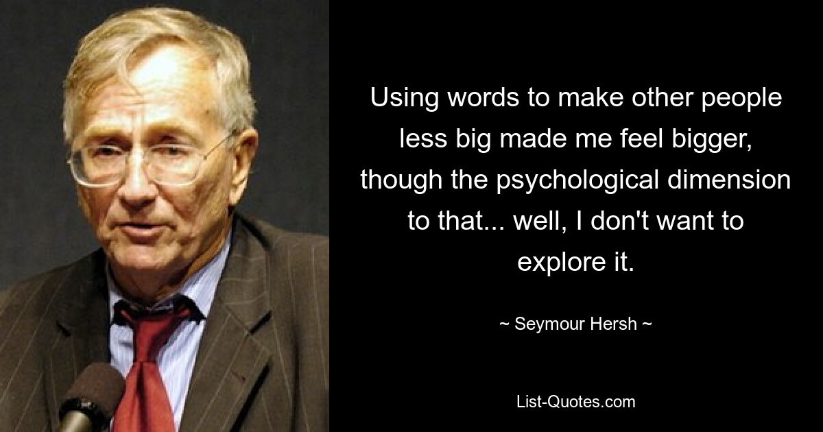 Using words to make other people less big made me feel bigger, though the psychological dimension to that... well, I don't want to explore it. — © Seymour Hersh