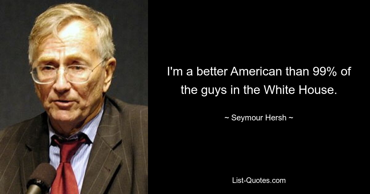 I'm a better American than 99% of the guys in the White House. — © Seymour Hersh