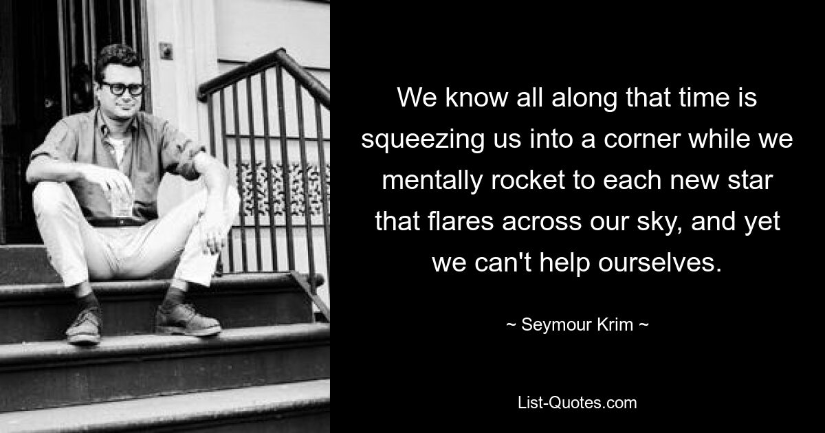 We know all along that time is squeezing us into a corner while we mentally rocket to each new star that flares across our sky, and yet we can't help ourselves. — © Seymour Krim