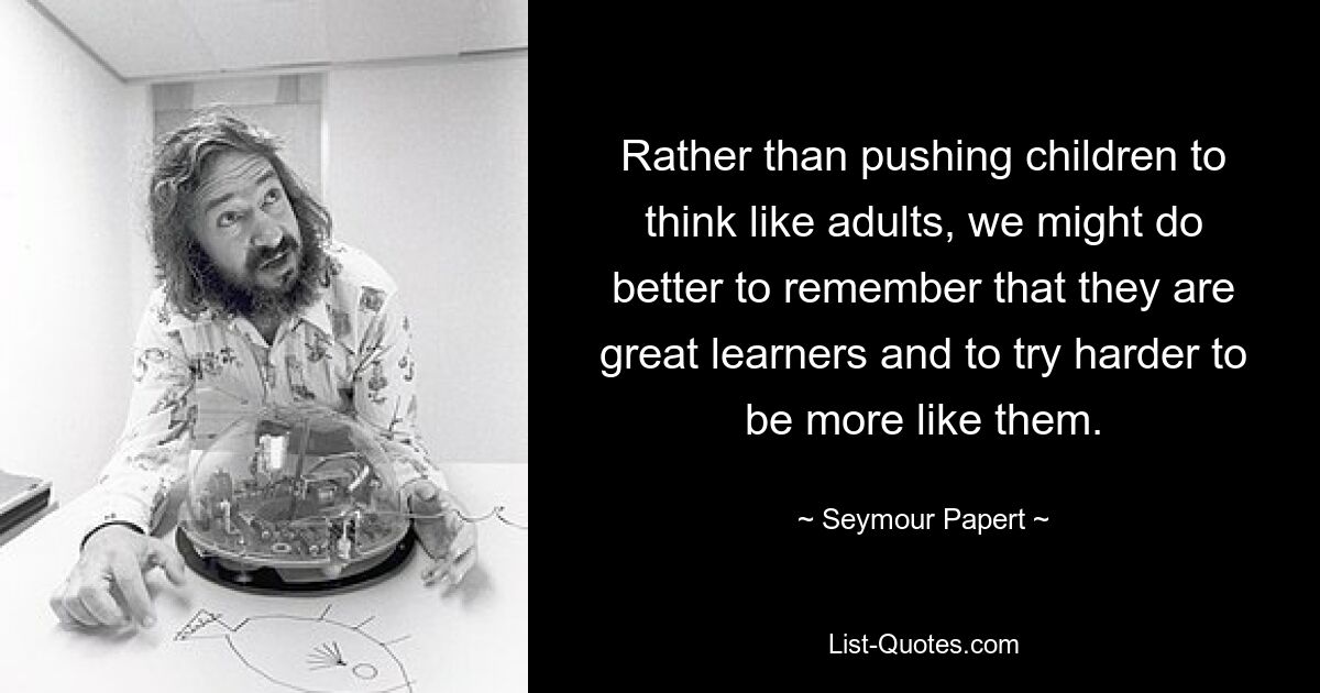 Rather than pushing children to think like adults, we might do better to remember that they are great learners and to try harder to be more like them. — © Seymour Papert