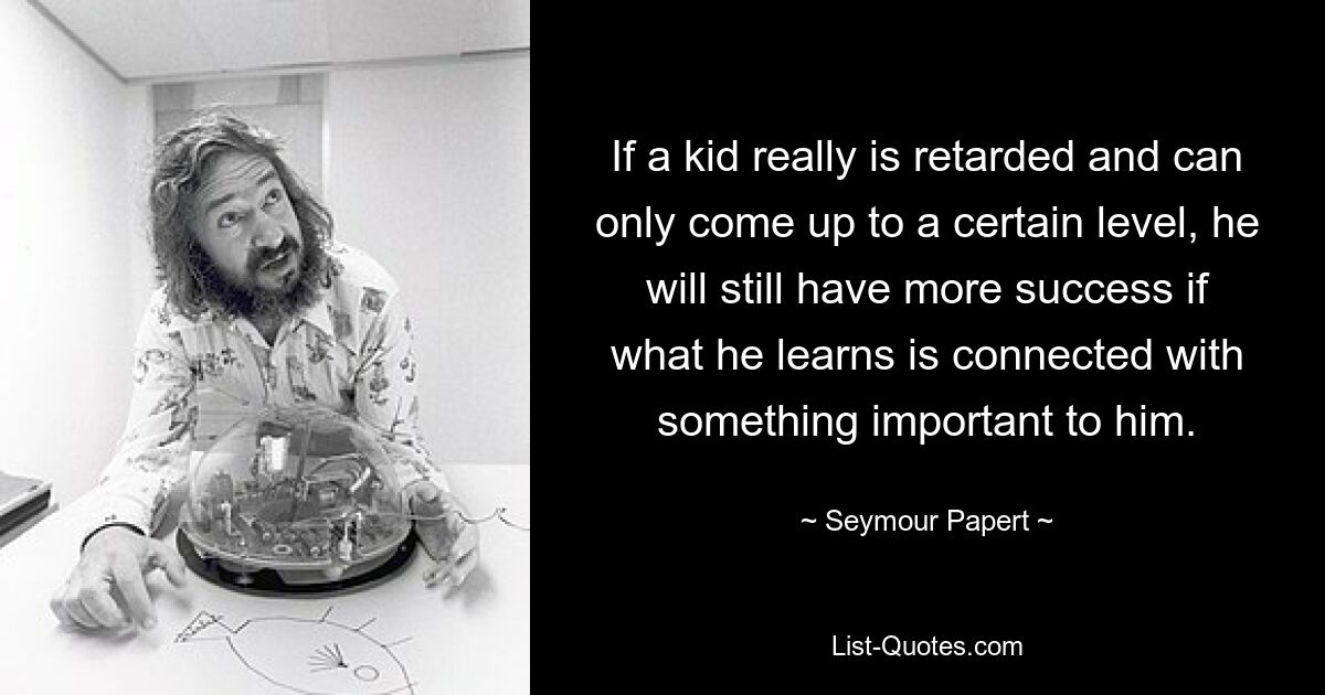 If a kid really is retarded and can only come up to a certain level, he will still have more success if what he learns is connected with something important to him. — © Seymour Papert