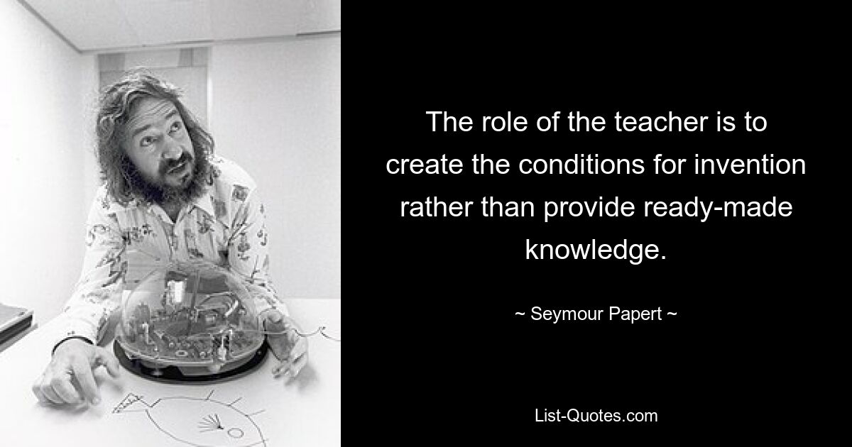 The role of the teacher is to create the conditions for invention rather than provide ready-made knowledge. — © Seymour Papert