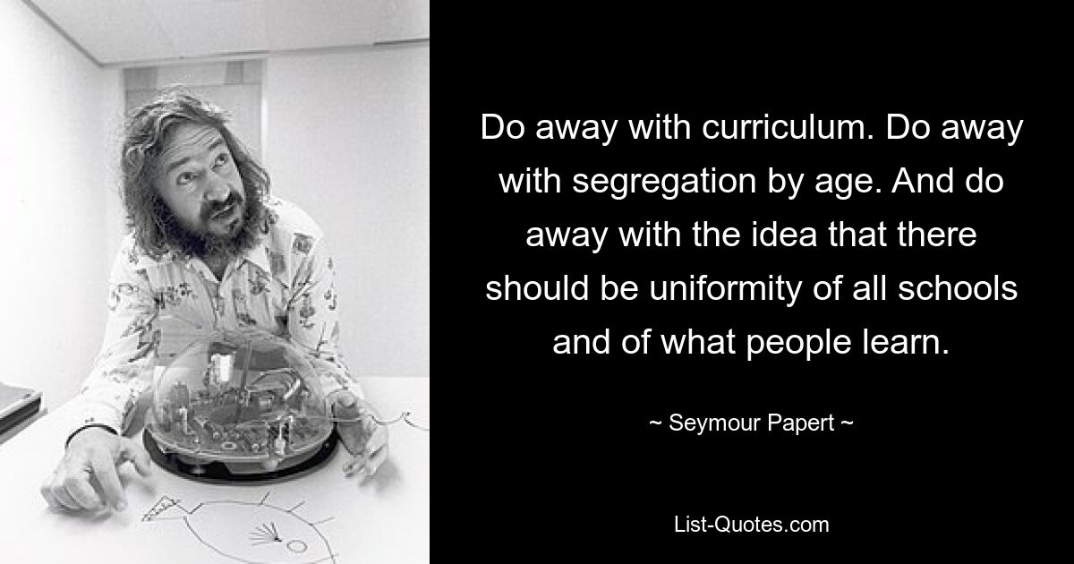 Do away with curriculum. Do away with segregation by age. And do away with the idea that there should be uniformity of all schools and of what people learn. — © Seymour Papert